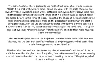 This is the final shot I have decided to use for the front cover of my music magazine
‘TRILL’. It is a mid-shot, with my model facing sideward, with the angle of gaze at eye-
level. My model is wearing a plain white, button-up shirt, with a flower crown in his hair. I
did this because I wanted to present a male artist in a feminine way, as I saw it hadn’t
been done before, in this genre of music. I think that the choice of clothing simplifies the
shot, and makes you concentrate more on the photograph, and the way the artist is
being presented. Also, the use of accessories relates to the genre of music because a
flower could be seen as soft, yet reflect deeper meanings at the same time. His angle of
gaze is at eye-level, however it is away from the camera, and I did this t make my artist
seem more mysterious.
I chose to do this pose because the magazines I had researched were taken from this
distance, and the ones that specifically related to my genre generally had poses that
made the magazine and model ‘standout’.
The shots that I decided not to use were not chosen as some of them weren't in focus,
and this meant that the photo was blurry. Also, I had taken some with my model wearing
a jacket, however I realised the the jacket was distracting the focus of the picture, which
is not something that I want.
 