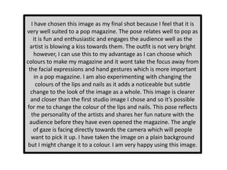I have chosen this image as my final shot because I feel that it is
very well suited to a pop magazine. The pose relates well to pop as
it is fun and enthusiastic and engages the audience well as the
artist is blowing a kiss towards them. The outfit is not very bright
however, I can use this to my advantage as I can choose which
colours to make my magazine and it wont take the focus away from
the facial expressions and hand gestures which is more important
in a pop magazine. I am also experimenting with changing the
colours of the lips and nails as it adds a noticeable but subtle
change to the look of the image as a whole. This image is clearer
and closer than the first studio image I chose and so it’s possible
for me to change the colour of the lips and nails. This pose reflects
the personality of the artists and shares her fun nature with the
audience before they have even opened the magazine. The angle
of gaze is facing directly towards the camera which will people
want to pick it up. I have taken the image on a plain background
but I might change it to a colour. I am very happy using this image.
 