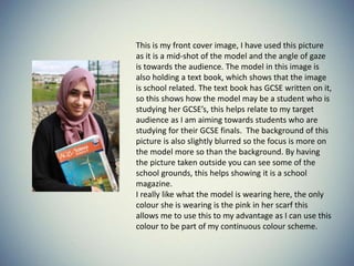 This is my front cover image, I have used this picture
as it is a mid-shot of the model and the angle of gaze
is towards the audience. The model in this image is
also holding a text book, which shows that the image
is school related. The text book has GCSE written on it,
so this shows how the model may be a student who is
studying her GCSE’s, this helps relate to my target
audience as I am aiming towards students who are
studying for their GCSE finals. The background of this
picture is also slightly blurred so the focus is more on
the model more so than the background. By having
the picture taken outside you can see some of the
school grounds, this helps showing it is a school
magazine.
I really like what the model is wearing here, the only
colour she is wearing is the pink in her scarf this
allows me to use this to my advantage as I can use this
colour to be part of my continuous colour scheme.
 