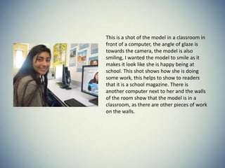 This is a shot of the model in a classroom in
front of a computer, the angle of glaze is
towards the camera, the model is also
smiling, I wanted the model to smile as it
makes it look like she is happy being at
school. This shot shows how she is doing
some work, this helps to show to readers
that it is a school magazine. There is
another computer next to her and the walls
of the room show that the model is in a
classroom, as there are other pieces of work
on the walls.
 