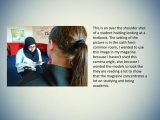 This is an over the shoulder shot
of a student holding looking at a
textbook. The setting of the
picture is in the sixth form
common room, I wanted to use
this image in my magazine
because I haven't used this
camera angle, also because I
wanted the models to look like
they are reading a lot to show
that the magazine concentrates a
lot on studying and being
academic.
 