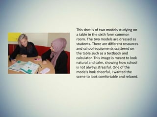 This shot is of two models studying on
a table in the sixth form common
room. The two models are dressed as
students. There are different resources
and school equipments scattered on
the table such as a textbook and
calculator. This image is meant to look
natural and calm, showing how school
is not always stressful. One of the
models look cheerful, I wanted the
scene to look comfortable and relaxed.
 