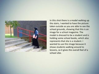 In this shot there is a model walking up
the stairs, I wanted to have the picture
taken outside as you are able to see the
school grounds, showing that this is an
image for a school magazine. The
model is dressed to be a student and is
holding some school books, which also
represents that she is a student. I
wanted to use this image because it
shows students walking around to
lessons, so it gives the overall feel of a
school vibe.
 