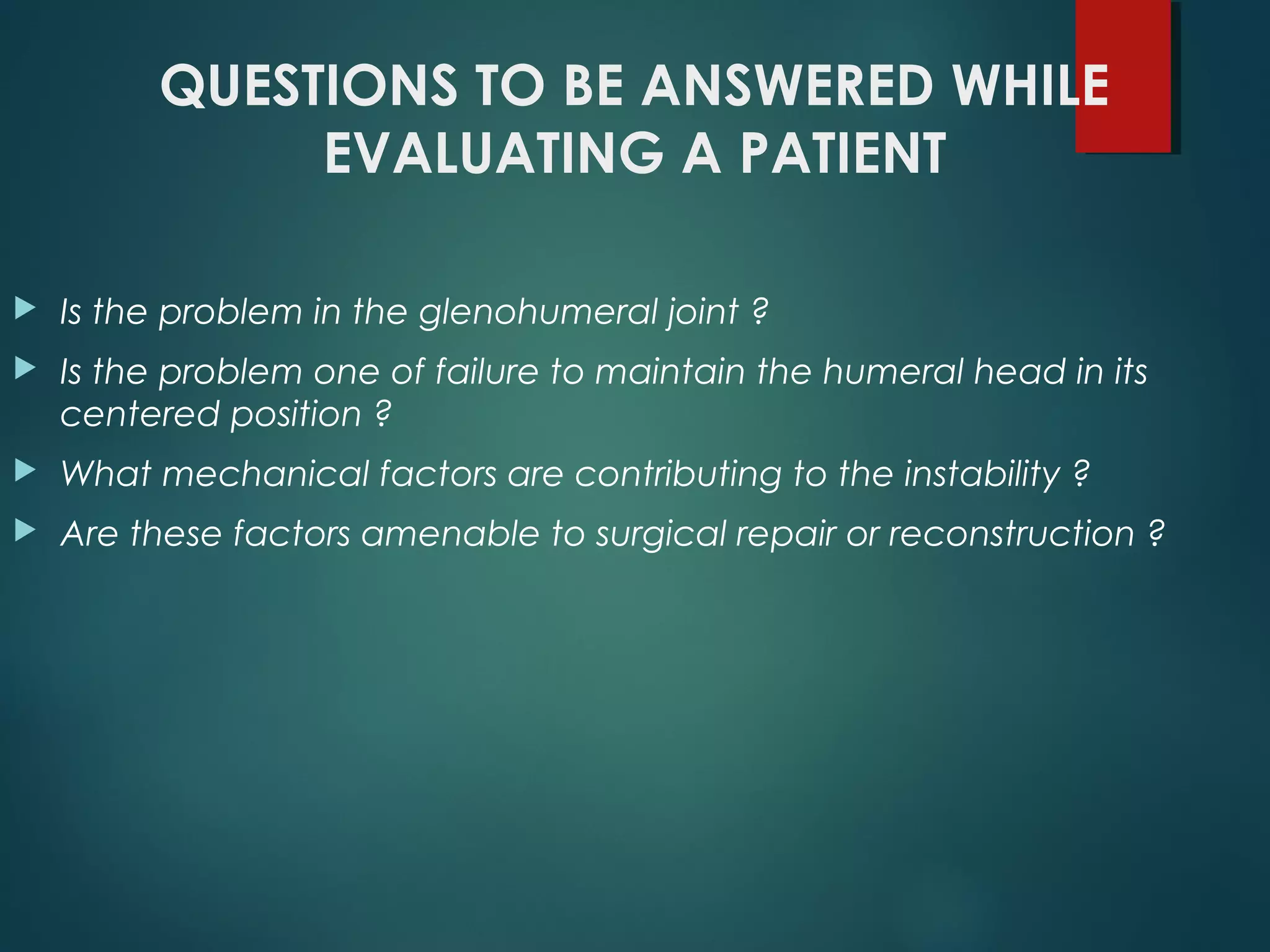 QUESTIONS TO BE ANSWERED WHILE 
EVALUATING A PATIENT 
 Is the problem in the glenohumeral joint ? 
 Is the problem one of failure to maintain the humeral head in its 
centered position ? 
 What mechanical factors are contributing to the instability ? 
 Are these factors amenable to surgical repair or reconstruction ? 
 