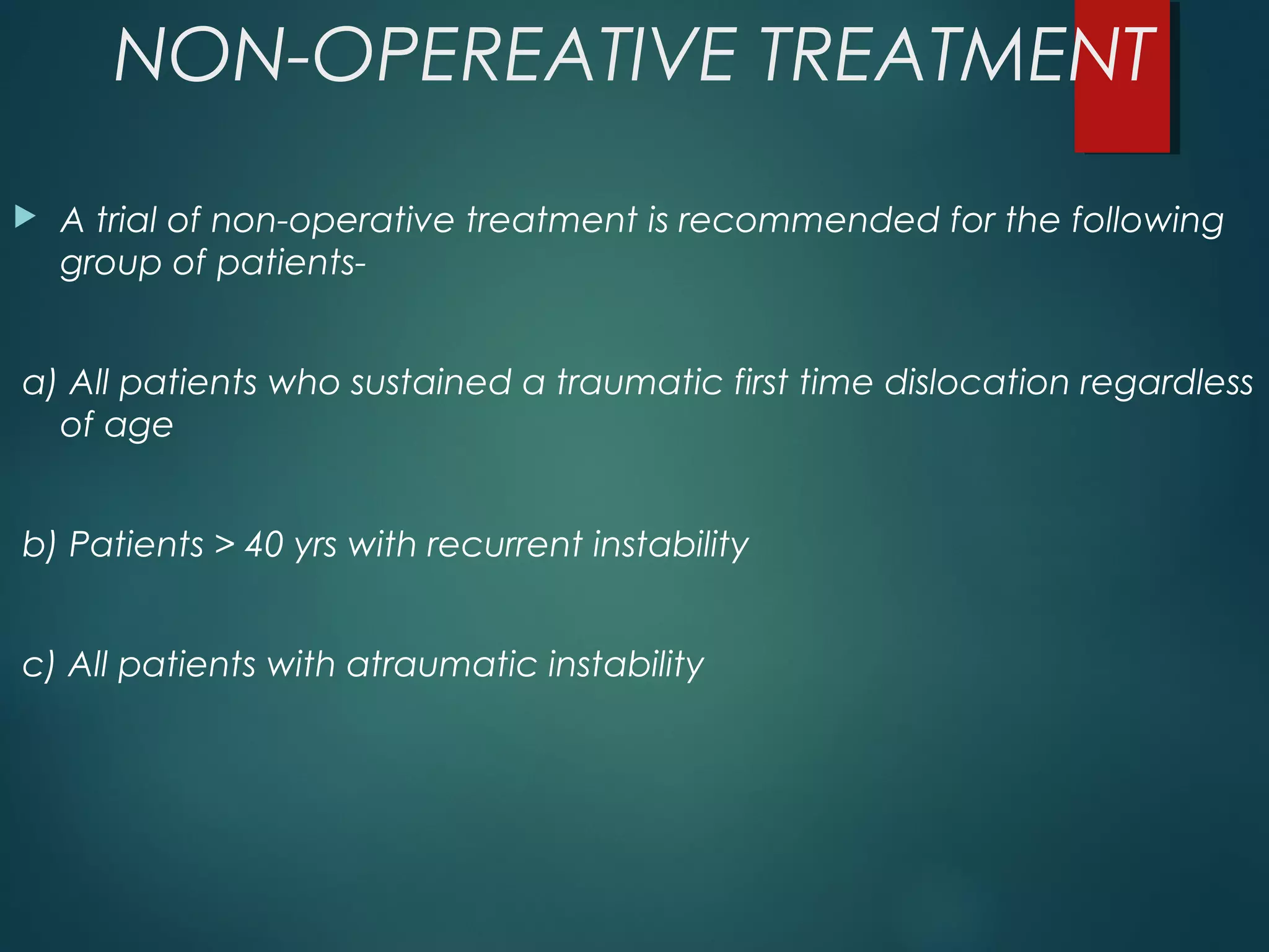 NON-OPEREATIVE TREATMENT 
 A trial of non-operative treatment is recommended for the following 
group of patients-a) 
All patients who sustained a traumatic first time dislocation regardless 
of age 
b) Patients > 40 yrs with recurrent instability 
c) All patients with atraumatic instability 
 