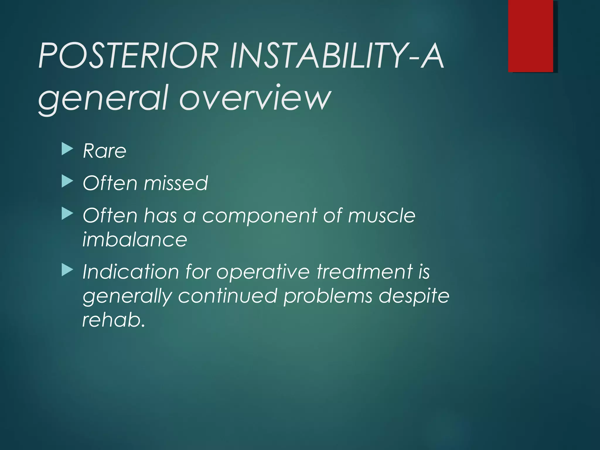 POSTERIOR INSTABILITY-A 
general overview 
 Rare 
 Often missed 
 Often has a component of muscle 
imbalance 
 Indication for operative treatment is 
generally continued problems despite 
rehab. 
 