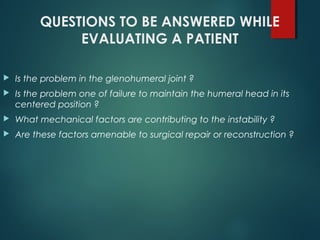 QUESTIONS TO BE ANSWERED WHILE 
EVALUATING A PATIENT 
 Is the problem in the glenohumeral joint ? 
 Is the problem one of failure to maintain the humeral head in its 
centered position ? 
 What mechanical factors are contributing to the instability ? 
 Are these factors amenable to surgical repair or reconstruction ? 
 