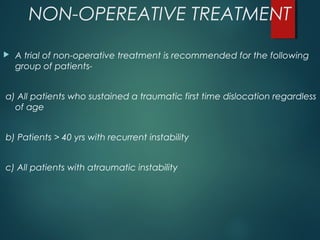 NON-OPEREATIVE TREATMENT 
 A trial of non-operative treatment is recommended for the following 
group of patients-a) 
All patients who sustained a traumatic first time dislocation regardless 
of age 
b) Patients > 40 yrs with recurrent instability 
c) All patients with atraumatic instability 
 