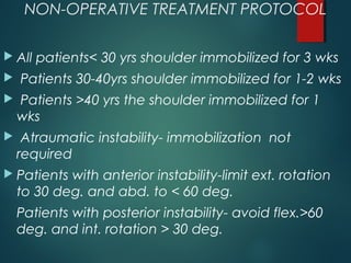 NON-OPERATIVE TREATMENT PROTOCOL 
 All patients< 30 yrs shoulder immobilized for 3 wks 
 Patients 30-40yrs shoulder immobilized for 1-2 wks 
 Patients >40 yrs the shoulder immobilized for 1 
wks 
 Atraumatic instability- immobilization not 
required 
 Patients with anterior instability-limit ext. rotation 
to 30 deg. and abd. to < 60 deg. 
Patients with posterior instability- avoid flex.>60 
deg. and int. rotation > 30 deg. 
 