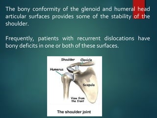 The bony conformity of the glenoid and humeral head 
articular surfaces provides some of the stability of the 
shoulder. 
Frequently, patients with recurrent dislocations have 
bony deficits in one or both of these surfaces. 
 