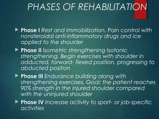 PHASES OF REHABILITATION 
 Phase I Rest and immobilization. Pain control with 
nonsteroidal anti-inflammatory drugs and ice 
applied to the shoulder 
 Phase II Isometric strengthening Isotonic 
strengthening. Begin exercises with shoulder in 
adducted, forward- flexed position, progressing to 
abducted position 
 Phase III Endurance building along with 
strengthening exercises. Goal: the patient reaches 
90% strength in the injured shoulder compared 
with the uninjured shoulder 
 Phase IV Increase activity to sport- or job-specific 
activities 
 