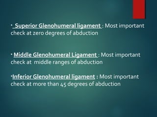 • Superior Glenohumeral ligament : Most important 
check at zero degrees of abduction 
• Middle Glenohumeral Ligament : Most important 
check at middle ranges of abduction 
•Inferior Glenohumeral ligament : Most important 
check at more than 45 degrees of abduction 
 