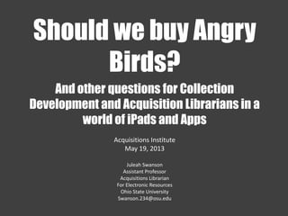 And other questions for Collection
Development and Acquisition Librarians in a
world of iPads and Apps
Acquisitions Institute
May 19, 2013
Juleah Swanson
Assistant Professor
Acquisitions Librarian
For Electronic Resources
Ohio State University
Swanson.234@osu.edu
Should we buy Angry
Birds?
 