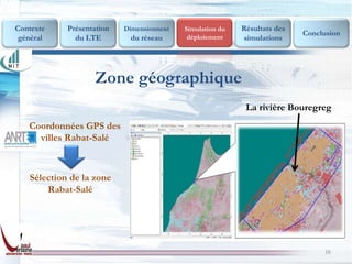 Contexte    Présentation   Dimensionnent   Simulation du   Résultats des
                                            déploiement
                                                                           Conclusion
 général      du LTE        du réseau                      simulations




                    Zone géographique
                                                            La rivière Bouregreg
   Coordonnées GPS des
     villes Rabat-Salé



   Sélection de la zone
       Rabat-Salé




                                                                                16
 