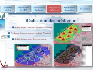 Contexte      Présentation      Dimensionnent       Simulation du   Résultats des
                                                     déploiement
                                                                                    Conclusion
 général        du LTE            du réseau                         simulations




                       Réalisation des prédictions
           Prédiction de couverture par niveau de signal

      Prédiction de couverture par portée de l’émetteur


           Prédiction des zones de recouvrement




                                                                                         18
 