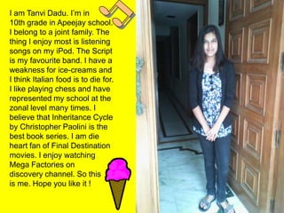 I am Tanvi Dadu. I’m in
10th grade in Apeejay school.
I belong to a joint family. The
thing I enjoy most is listening
songs on my iPod. The Script
is my favourite band. I have a
weakness for ice-creams and
I think Italian food is to die for.
I like playing chess and have
represented my school at the
zonal level many times. I
believe that Inheritance Cycle
by Christopher Paolini is the
best book series. I am die
heart fan of Final Destination
movies. I enjoy watching
Mega Factories on
discovery channel. So this
is me. Hope you like it !
 