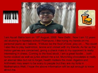 I am Ayush Batra born on 18th August, 2000 New Delhi . Now I am 12 years
old studying in Apeejay school Pitampura. I like trying my hands on my
personal piano as I believe, “If Music be the food of love, play on….”No doubt
I also like to play badminton, tennis and cricket with my friends. As far as the
indoor games are concerned, giving a check mate to my opponent is really
interesting in chess. Coming to the food stock, I am a great foodie… both
home cooked as well as junks attract me a lot. Munching chocolates is really
an eternal bliss but not to forget, health matters the most. Algebra and
Arithmetic may seem to be scary to people but they are my forte in
Mathematics.Well, I hope the above information will be apt enough to know
about me.
 