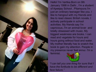 Hello! I'm Vartika.Born on 9th
January 1998 in Delhi , I'm a student
of Apeejay School , Pitampura.I'm
just an ordinary teenager like you. I
like to hangout with my friends and
like to read classic British novels. I
actively participate in school
activities. My friends say I'm
capricious..I'm an animal lover and
totally obsessed with music. My
biggest weakness are books. I can
read and vegetate for hours and
hours going without food and water.
My mother literally has to snatch the
book to gain my attention. People in
my presence never feel ennui. I'm a
feminist.
“I can tell you one thing for sure that I
have the fortitude to be different and
face failure.”
 