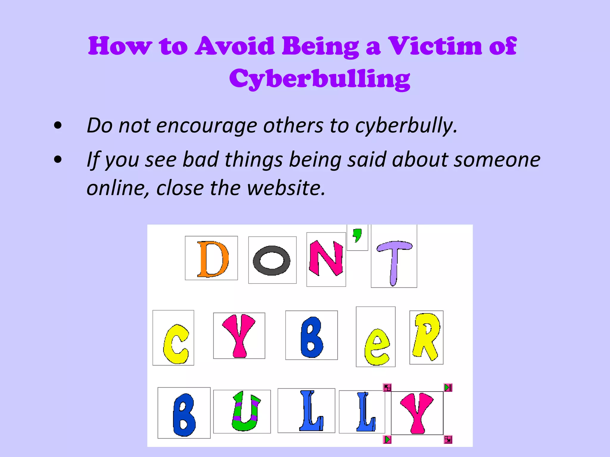 How to Avoid Being a Victim of
            Cyberbulling
• Do not encourage others to cyberbully.
• If you see bad things being said about someone
  online, close the website.
 