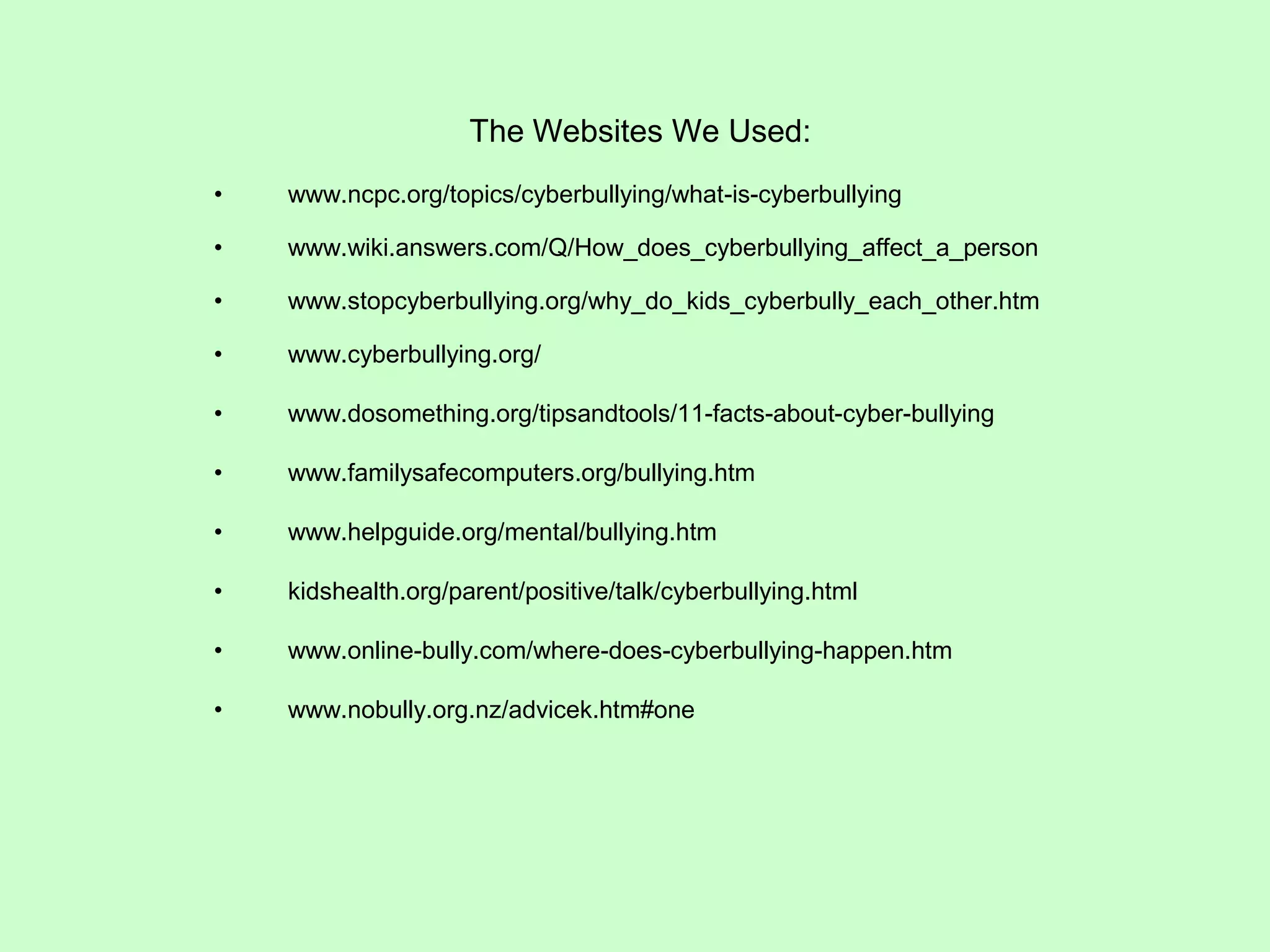 The Websites We Used:
•   www.ncpc.org/topics/cyberbullying/what-is-cyberbullying

•   www.wiki.answers.com/Q/How_does_cyberbullying_affect_a_person

•   www.stopcyberbullying.org/why_do_kids_cyberbully_each_other.htm

•   www.cyberbullying.org/

•   www.dosomething.org/tipsandtools/11-facts-about-cyber-bullying

•   www.familysafecomputers.org/bullying.htm

•   www.helpguide.org/mental/bullying.htm

•   kidshealth.org/parent/positive/talk/cyberbullying.html

•   www.online-bully.com/where-does-cyberbullying-happen.htm

•   www.nobully.org.nz/advicek.htm#one
 