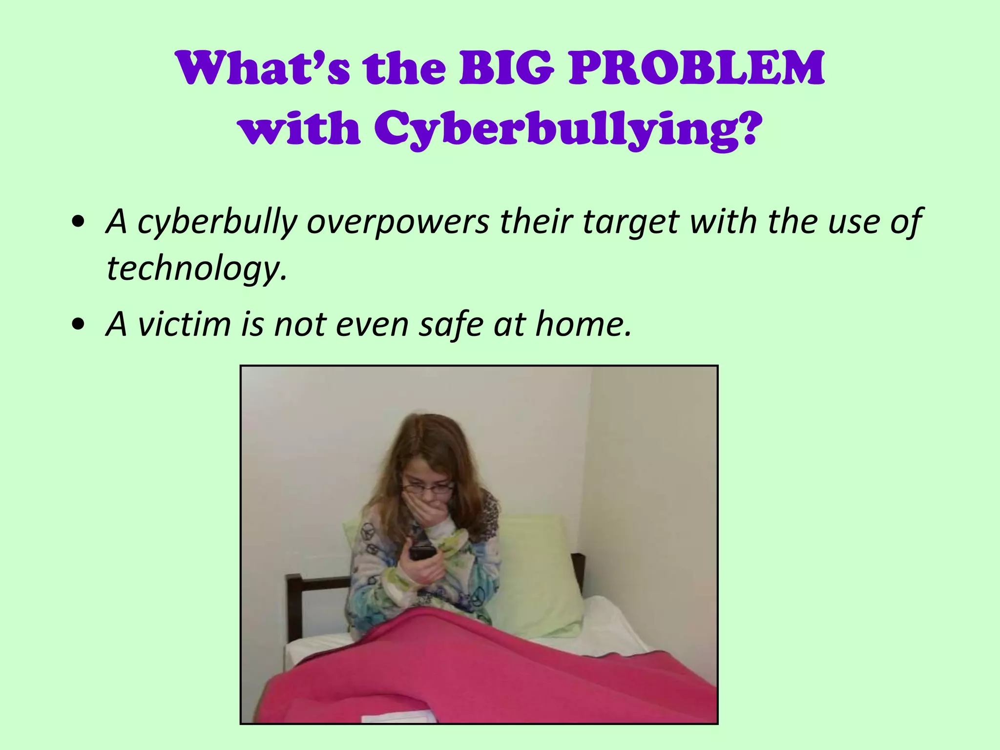 What’s the BIG PROBLEM
       with Cyberbullying?
• A cyberbully overpowers their target with the use of
  technology.
• A victim is not even safe at home.
 