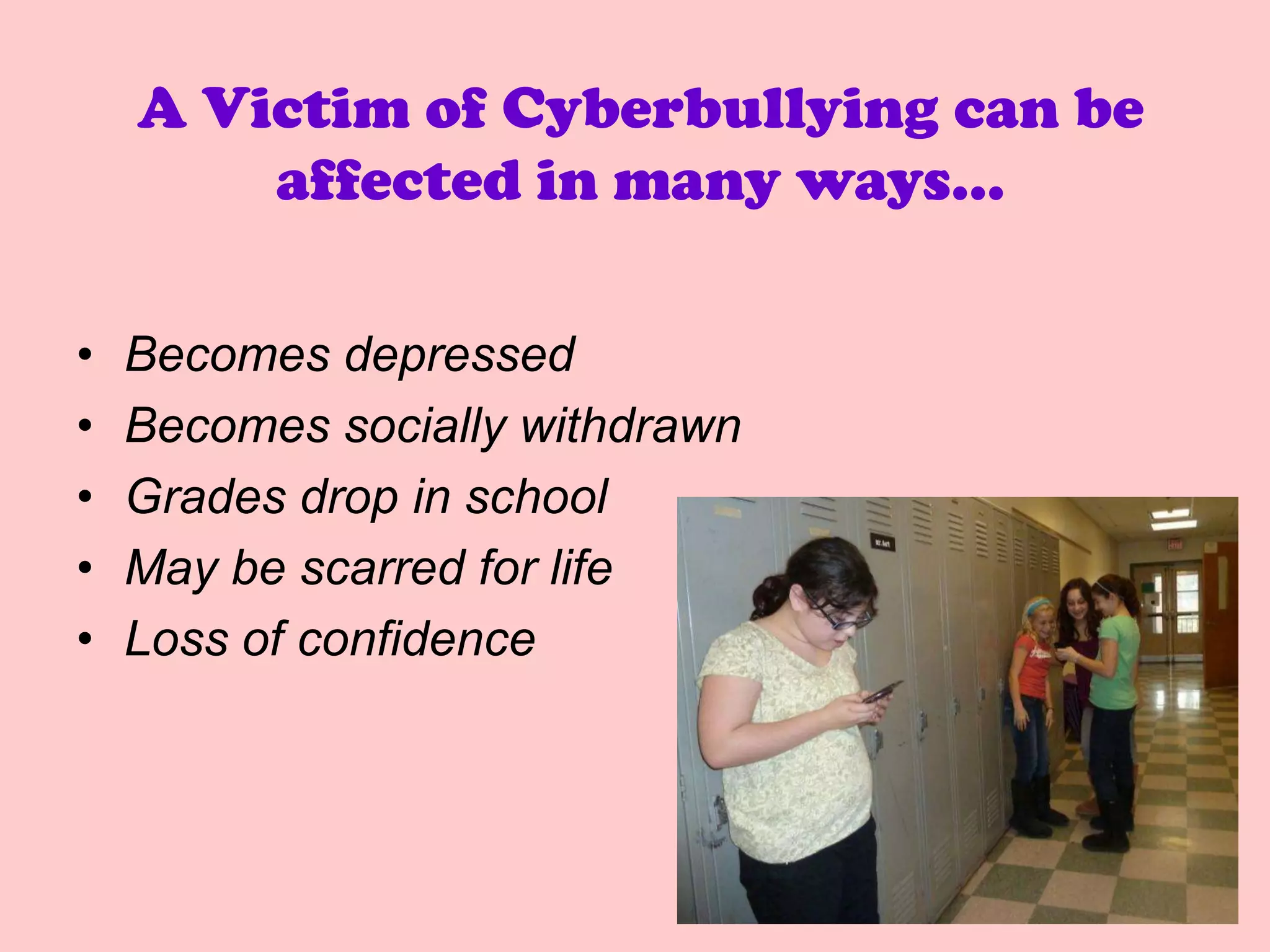 A Victim of Cyberbullying can be
        affected in many ways…

•   Becomes depressed
•   Becomes socially withdrawn
•   Grades drop in school
•   May be scarred for life
•   Loss of confidence
 