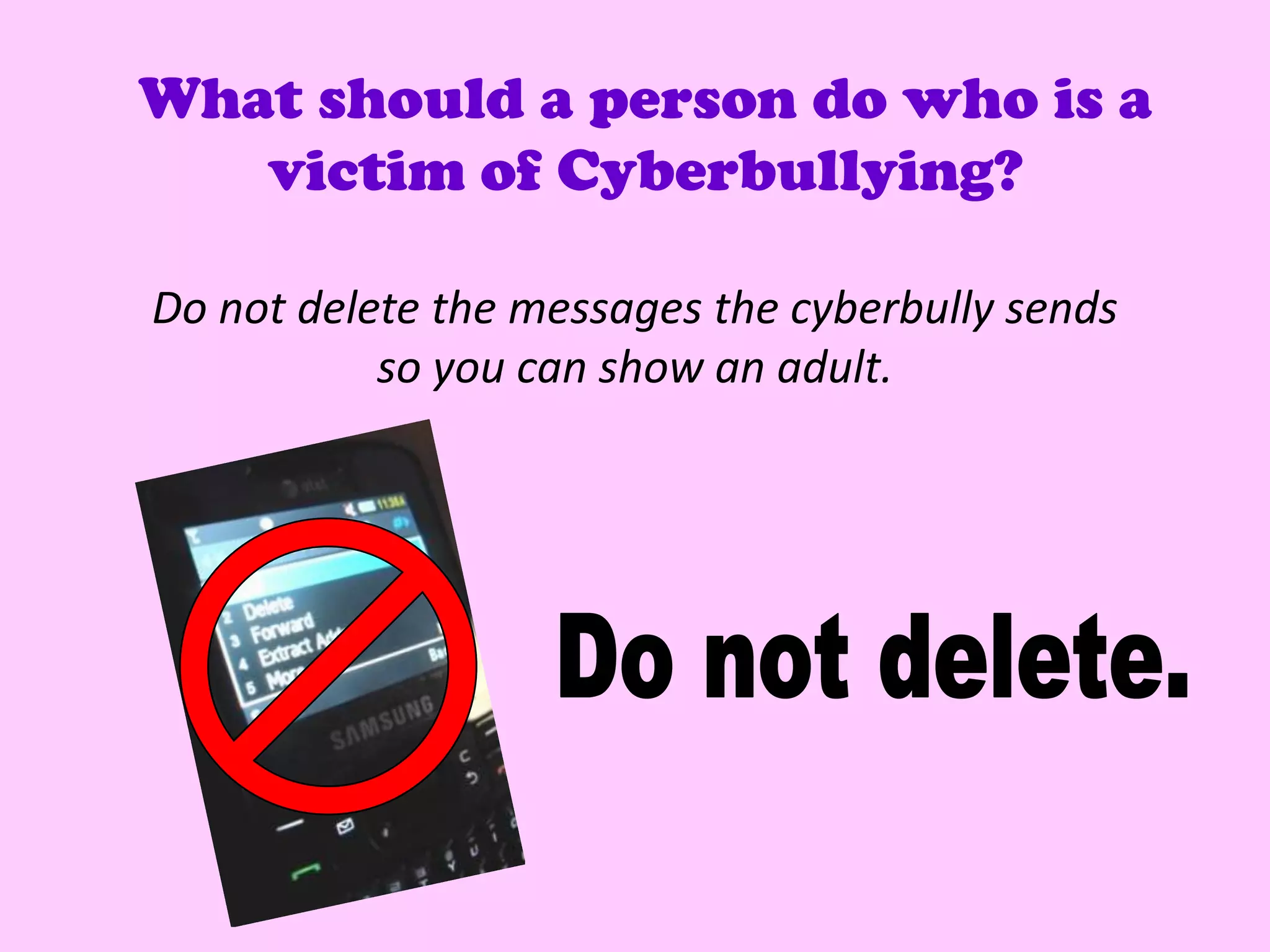 What should a person do who is a
   victim of Cyberbullying?

Do not delete the messages the cyberbully sends
           so you can show an adult.
 