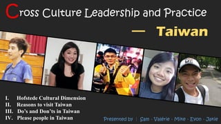 I. Hofstede Cultural Dimension
II. Reasons to visit Taiwan
III. Do’s and Don’ts in Taiwan
IV. Please people in Taiwan
Cross Culture Leadership and Practice
Taiwan
Presented by │ Sam、Valérie、Mike、Evon、Jakie
 