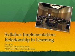 Syllabus Implementation:
Relationship in Learning
Group 4:
Tim Gee, Darlene Matsushita,
Abi Purdue Moore, Joshua Robinson
 