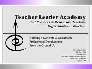 Teacher Leader Academy Best Practices in Responsive Teaching Differentiated Instruction Building a Systemic & Sustainable  Professional Development  From the Ground Up Sarah Booth Riss Merlene Gilb Tom Havrilka Webster Groves School District Show-Me Conference March, 2009 