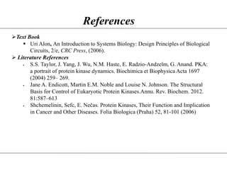 References
Text Book
 Uri Alon, An Introduction to Systems Biology: Design Principles of Biological
Circuits, 2/e, CRC Press, (2006).
 Literature References
 S.S. Taylor, J. Yang, J. Wu, N.M. Haste, E. Radzio-Andzelm, G. Anand. PKA:
a portrait of protein kinase dynamics. Biochimica et Biophysica Acta 1697
(2004) 259– 269.
 Jane A. Endicott, Martin E.M. Noble and Louise N. Johnson. The Structural
Basis for Control of Eukaryotic Protein Kinases.Annu. Rev. Biochem. 2012.
81:587–613
 Shchemelinin, Sefc, E. Nečas. Protein Kinases, Their Function and Implication
in Cancer and Other Diseases. Folia Biologica (Praha) 52, 81-101 (2006)
 