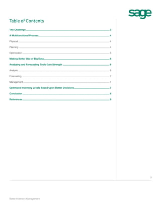 Table of Contents
The Challenge................................................................................................................................ 3
A Multifunctional Process............................................................................................................. 4
Physical............................................................................................................................................ 4
Planning .......................................................................................................................................... 4
Optimization..................................................................................................................................... 5
Making Better Use of Big Data.................................................................................................... 6
Analyzing and Forecasting Tools Gain Strength ........................................................................ 6
Analysis............................................................................................................................................ 6
Forecasting....................................................................................................................................... 7
Management.................................................................................................................................... 7
Optimized Inventory Levels Based Upon Better Decisions....................................................... 7
Conclusion..................................................................................................................................... 8
References..................................................................................................................................... 9

2

Better Inventory Management

 