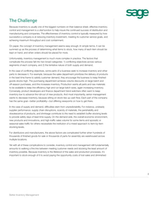The Challenge
Because inventory is usually one of the biggest numbers on their balance sheet, effective inventory
control and management is a vital function to help insure the continued success of distribution and
manufacturing and companies. The effectiveness of inventory control is typically measured by how
successful a company is at reducing inventory investment, meeting its customer service goals, and
achieving maximum throughput and cost containment.
On paper, the concept of inventory management seems easy enough. In simple terms, it can be
summed up as the process of determining what items to stock, how many of each item should be
kept on hand, and when orders should be placed for more.
Unfortunately, inventory management is much more complex in practice. The factors that
complicate the process fall into two broad categories: 1) conflicting objectives across various
segments of each company, and 2) the tentative nature of both supply and demand.
In the case of conflicting objectives, some parts of a business seek to increase inventory and other
parts to decrease it. For example, because the sales department prioritizes the delivery of products
in the best time frame to satisfy customer demand, they encourage the business to keep finished
goods stocks high. The purchasing department achieves volume discounts on large batch and
off-season purchases, and this increases inventory. Production wants all parts and raw materials
to be available to keep line efficiency high and run large batch sizes, again increasing inventory.
Conversely, product developers and finance department trend watchers often want to keep
inventory low to advance the roll-out of new products. And most importantly, senior management
wants to decrease inventory, because sitting on stock ties up cash flow. Each part of the company
has the same goal—better profitability—but differing viewpoints on how to get there.
In the case of supply and demand, difficulties stem from unpredictability. For instance, unsteady
supplier performance, supply chain disruptions, scarcity of materials, the perishability and
obsolescence of products, and shrinkage contribute to the need to establish buffer stocking levels
to provide safety days of lead-time supply. On the demand side, the overall economic environment,
new products and innovations, and high-traffic sales volume for some items and sporadic or
seasonal sales traffic for others necessitate the institution of a mixed approach to item-by-item
stocking levels.
For distributors and manufacturers, the above factors are complicated further when hundreds of
thousands of finished goods for sale or thousands of parts for assembly are warehoused across
multiple locations.
Yet with all of these complications to consider, inventory control and management still fundamentally
amounts to walking a fine line between meeting customer needs and stocking the least amount of
inventory possible. Because inventory is the lifeblood of the sales and production processes, it’s
important to stock enough of it to avoid paying the opportunity costs of lost sales and diminished

3

Better Inventory Management

 