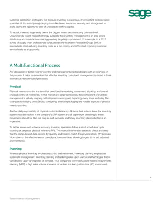 customer satisfaction and loyalty. But because inventory is expensive, it’s important to stock leaner
quantities of it to avoid paying carrying costs like taxes, insurance, security, and storage and to
avoid paying the opportunity cost of unavailable working capital.
To repeat, inventory is generally one of the biggest assets on a company balance sheet.
Unsurprisingly, recent research strongly suggests that inventory management is an area where
distributors and manufacturers are aggressively targeting improvement. For example, in a 2012
survey of supply chain professionals conducted by the Aberdeen Research Group, 60% of
respondents cited reducing inventory costs as a top priority, and 42% cited improving customer
service levels as a top priority.

A Multifunctional Process
Any discussion of better inventory control and management practices begins with an overview of
the process. It helps to remember that effective inventory control and management is rooted in three
distinct but interconnected processes.

Physical
Physical inventory control is a term that describes the receiving, movement, stocking, and overall
physical control of inventories. In mid-market and larger companies, this component of inventory
management is virtually ongoing, with shipments arriving and departing many times each day. Barcoding stock keeping units (SKUs), consigning, and kit repackaging are notable aspects of physical
inventory control.
Another daily responsibility of physical control is data entry. All items that enter or leave the inventory
system must be tracked in the company’s ERP system and all paperwork pertaining to these
movements should be filled out daily as well. Accurate and timely inventory data collection is an
imperative.
To further assure and enhance accuracy, inventory specialists follow a strict schedule of cycle
counting or perpetual physical inventory (PPI). This manual intervention serves to check and verify
that the computerized data records for quantity and location match the physical stock. PPI provides
information on the effectiveness of control practices over time, allowing targets to be set, adjusted
and monitored.

Planning
Whereas physical inventory emphasizes control and movement, inventory planning emphasizes
systematic management. Inventory planning and ordering relies upon various methodologies that in
turn depend upon varying rates of demand. Thus companies commonly utilize material requirements
planning (MRP) in high sales volume scenarios or kanban in a lean, just-in-time (JIT) environment.

4

Better Inventory Management

 