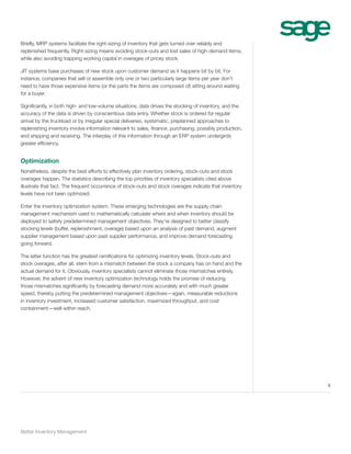 Briefly, MRP systems facilitate the right-sizing of inventory that gets turned over reliably and
replenished frequently. Right-sizing means avoiding stock-outs and lost sales of high-demand items,
while also avoiding trapping working capital in overages of pricey stock.
JIT systems base purchases of new stock upon customer demand as it happens bit by bit. For
instance, companies that sell or assemble only one or two particularly large items per year don’t
need to have those expensive items (or the parts the items are composed of) sitting around waiting
for a buyer.
Significantly, in both high- and low-volume situations, data drives the stocking of inventory, and the
accuracy of the data is driven by conscientious data entry. Whether stock is ordered for regular
arrival by the truckload or by irregular special deliveries, systematic, preplanned approaches to
replenishing inventory involve information relevant to sales, finance, purchasing, possibly production,
and shipping and receiving. The interplay of this information through an ERP system undergirds
greater efficiency.

Optimization
Nonetheless, despite the best efforts to effectively plan inventory ordering, stock-outs and stock
overages happen. The statistics describing the top priorities of inventory specialists cited above
illustrate that fact. The frequent occurrence of stock-outs and stock overages indicate that inventory
levels have not been optimized.
Enter the inventory optimization system. These emerging technologies are the supply chain
management mechanism used to mathematically calculate where and when inventory should be
deployed to satisfy predetermined management objectives. They’re designed to better classify
stocking levels (buffer, replenishment, overage) based upon an analysis of past demand, augment
supplier management based upon past supplier performance, and improve demand forecasting
going forward.
The latter function has the greatest ramifications for optimizing inventory levels. Stock-outs and
stock overages, after all, stem from a mismatch between the stock a company has on hand and the
actual demand for it. Obviously, inventory specialists cannot eliminate those mismatches entirely.
However, the advent of new inventory optimization technology holds the promise of reducing
those mismatches significantly by forecasting demand more accurately and with much greater
speed, thereby putting the predetermined management objectives—again, measurable reductions
in inventory investment, increased customer satisfaction, maximized throughput, and cost
containment—well within reach.

5

Better Inventory Management

 