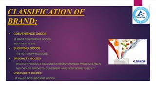 CLASSIFICATION OF
BRAND:
• CONVENIENCE GOODS
IT IS NOT CONVENIENCE GOODS.
BECAUSE IT IS B2B.
• SHOPPING GOODS
IT IS NOT SHOPPING GOODS.
• SPECIALTY GOODS
SPECIALTY PRODUCTS INCLUDES EXTREMELY BRANDED PRODUCTS AND IN
THIS TYPE OF PRODUCTS, CUSTOMERS HAVE DEEP DESIRE TO BUY IT
• UNSOUGHT GOODS
IT IS ALSO NOT UNSOUGHT GOODS.
 