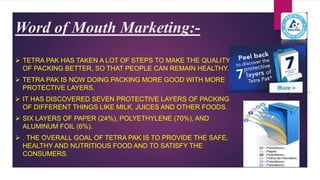Word of Mouth Marketing:-
 TETRA PAK HAS TAKEN A LOT OF STEPS TO MAKE THE QUALITY
OF PACKING BETTER, SO THAT PEOPLE CAN REMAIN HEALTHY.
 TETRA PAK IS NOW DOING PACKING MORE GOOD WITH MORE
PROTECTIVE LAYERS.
 IT HAS DISCOVERED SEVEN PROTECTIVE LAYERS OF PACKING
OF DIFFERENT THINGS LIKE MILK, JUICES AND OTHER FOODS.
 SIX LAYERS OF PAPER (24%), POLYETHYLENE (70%), AND
ALUMINUM FOIL (6%).
 . THE OVERALL GOAL OF TETRA PAK IS TO PROVIDE THE SAFE,
HEALTHY AND NUTRITIOUS FOOD AND TO SATISFY THE
CONSUMERS.
 