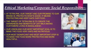 Ethical Marketing/Corporate Social Responsibility:-
 AT TETRA PAK, OUR TARGET AND OUR PROMISE TO OUR
BRAND IS: PROTECTS WHAT’S GOOD. IT MEANS
PROTECTING AND KEEP SAFE OUR FOOD.
 THE TARGET OF TETRA PAK IS TO CREATE THE
AWARENESS AND BENEFITS OF UHT MILK AMONG
CUSTOMERS LIVING IN BANGLADESH .
 OUR VISION AND OUR MOST IMPORTANT GOAL IS TO
MAKE THE FOOD VERY SAFE AND NUTRITIOUS.
 OUR MOST SIGNIFICANT AND MOST IMPORTANT STEP IS
TO MAKE THE FOOD MORE PROTECTIVE AND MORE
HEALTHFUL.
 