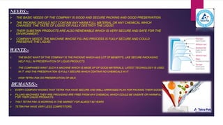NEEDS:-
 THE BASIC NEEDS OF THE COMPANY IS GOOD AND SECURE PACKING AND GOOD PRESERVATION.
 THE PACKING SHOULD NOT CONTAIN ANY HARM FULL MATERIAL OR ANY CHEMICAL WHICH
CHANGES THE TASTE OF LIQUID OR FULLY DESTROY THE LIQUID.
 THEIR SUBSTAIN PRODUCTS ARE ALSO RENEWABLE WHICH IS VERY SECURE AND SAFE FOR THE
ENVIRONMENT.
 COMPANY NEEDS THE MACHINE WHOSE FILLING PROCESS IS FULLY SECURE AND COULD
PRESERVE THE LIQUID.
WANTS:-
 THE BASIC WANT OF THE COMPANY IS THE PACKING WHICH HAS LOT OF BENEFITS, LIKE SECURE PACKAGING,
HELP FULL IN PRESERVATION OF LIQUID PRODUCTS.
 THE COMPANIES WANT SUCH A MACHINE WHICH IS MADE UP OF GOOD MATERIALS, LATEST TECHNOLOGY IS USED
IN IT AND THE PRESERVATION IS FULLY SECURE WHICH CONTAIN NO CHEMICALS IN IT.
 HOW TETRA PAK DO PRESERVATION OF MILK.
DEMANDS:-
 EVERY COMPANY KNOWS THAT TETRA PAK HAVE SECURE AND WELL-ARRANGED PLAN FOR PACKING THEIR GOODS.
 FILLING MACHINES THEY ARE PROVIDING ARE FREE FROM ANY CHEMICAL WHICH COULD BE UNSAFE OR HARMFUL
FOR THEIR LIQUID PRODUCTS.
 THAT TETRA PAK IS WORKING IN THE MARKET FOR ALMOST 60 YEARS
 TETRA PAK HAVE VERY LESS COMPETITORS.
 