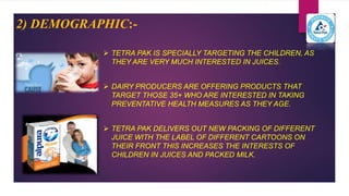 2) DEMOGRAPHIC:-
 TETRA PAK IS SPECIALLY TARGETING THE CHILDREN, AS
THEY ARE VERY MUCH INTERESTED IN JUICES.
 DAIRY PRODUCERS ARE OFFERING PRODUCTS THAT
TARGET THOSE 35+ WHO ARE INTERESTED IN TAKING
PREVENTATIVE HEALTH MEASURES AS THEY AGE.
 TETRA PAK DELIVERS OUT NEW PACKING OF DIFFERENT
JUICE WITH THE LABEL OF DIFFERENT CARTOONS ON
THEIR FRONT THIS INCREASES THE INTERESTS OF
CHILDREN IN JUICES AND PACKED MILK.
 