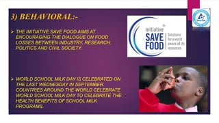 3) BEHAVIORAL:-
 THE INITIATIVE SAVE FOOD AIMS AT
ENCOURAGING THE DIALOGUE ON FOOD
LOSSES BETWEEN INDUSTRY, RESEARCH,
POLITICS AND CIVIL SOCIETY.
 WORLD SCHOOL MILK DAY IS CELEBRATED ON
THE LAST WEDNESDAY IN SEPTEMBER.
COUNTRIES AROUND THE WORLD CELEBRATE
WORLD SCHOOL MILK DAY TO CELEBRATE THE
HEALTH BENEFITS OF SCHOOL MILK
PROGRAMS.
 