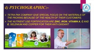 4) PSYCHOGRAPHIC:-
 TETRA PAK COMPANY GIVE SPECIAL FOCUS ON THE MATERIALS OF
THE PACKING BECAUSE OF THE HEALTH OF THEIR CUSTOMERS.
 THE NUTRIENT USE FORTIFICATION ARE ZINC, IRON, VITAMIN A, C AND
E, SELENIUM AND COPPER FOR THEIR ANTI-OXIDANT.
 