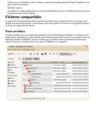 Puede revocar la prohibición sobre el cliente o clientes seleccionados pulsando el botón "Readmitir" de la
parte inferior de la interfaz.
Readmitir usuarios
Al readmitir un cliente simplemente se le revoca la prohibición de acceso, éste deberá conectarse de nuevo
manualmente para acceder al grupo.
Ficheros compartidos
La aplicación de compartición de ficheros permite al profesor tanto compartir ficheros con el grupo como
recibirlos de forma muy sencilla. La herramienta consta de dos partes: el servidor en el equipo del profesor y
el cliente en la aplicación del alumno.
Parte servidora
Cuando el profesor activa la compartición mediante el menú "Herramientas/Compartir", se comparte con el
grupo todo el contenido de la carpeta 'SIGALA' del directorio personal del usuario. Esta carpeta contiene una
subcarpeta llamaba "SUBIDAS", que no es visible para los clientes, donde se guardarán los ficheros que
suban los alumnos. La distribución de esta carpeta "SUBIDAS" es la siguiente:
 