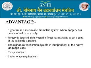 ADVANTAGE:-
• Signature is a man-made biometric system where forgery has
been studied extensively.
• Forgery is detected even when the forger has managed to get a copy
of the authentic signature.
• The signature verification system is independent of the native
language user.
• Cheap hardware.
• Little storage requirements.
 