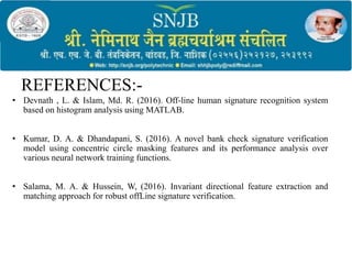 REFERENCES:-
• Devnath , L. & Islam, Md. R. (2016). Off-line human signature recognition system
based on histogram analysis using MATLAB.
• Kumar, D. A. & Dhandapani, S. (2016). A novel bank check signature verification
model using concentric circle masking features and its performance analysis over
various neural network training functions.
• Salama, M. A. & Hussein, W, (2016). Invariant directional feature extraction and
matching approach for robust offLine signature verification.
 