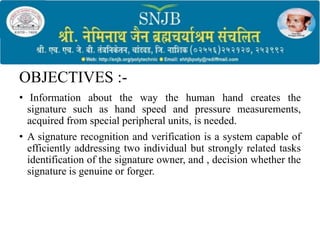 OBJECTIVES :-
• Information about the way the human hand creates the
signature such as hand speed and pressure measurements,
acquired from special peripheral units, is needed.
• A signature recognition and verification is a system capable of
efficiently addressing two individual but strongly related tasks
identification of the signature owner, and , decision whether the
signature is genuine or forger.
 