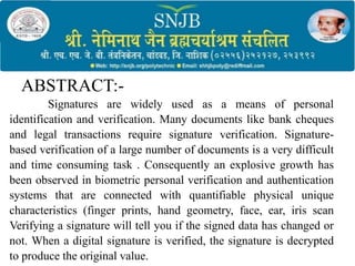 ABSTRACT:-
Signatures are widely used as a means of personal
identification and verification. Many documents like bank cheques
and legal transactions require signature verification. Signature-
based verification of a large number of documents is a very difficult
and time consuming task . Consequently an explosive growth has
been observed in biometric personal verification and authentication
systems that are connected with quantifiable physical unique
characteristics (finger prints, hand geometry, face, ear, iris scan
Verifying a signature will tell you if the signed data has changed or
not. When a digital signature is verified, the signature is decrypted
to produce the original value.
 