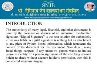 INTRODUCTION:-
The authenticity of many legal, financial, and other documents is
done by the presence or absence of an authorized handwritten
signature. “Digital Signature” is the best solution for authenticity
in various fields. A digital signature is nothing but an attachment
to any piece of Python Based information, which represents the
content of the document for that document. Now days , many
fraud things happens if any unknown person wants to imitate
person’s identity. If a person sign name of the checking account
holder to check without account holder’s permission, then this is
considered signature forgery
 