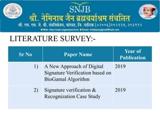 LITERATURE SURVEY:-
Sr No Paper Name
Year of
Publication
1) A New Approach of Digital
Signature Verification based on
BioGamal Algorithm
2019
2) Signature verification &
Recognization Case Study
2019
 
