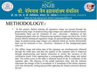 METHODOLOGY:-
• In this project, Before training all signatures image are passed through the
preprocessing stage. In preprocessing stage images are captured which are mostly
horizontally there can be variations in size , diversion , thickness of line
,background paper color etc. Preprocessing signature images are fed to the. In this
project, Before training all signatures image are passed through the Preprocess ing
stage. In preprocessing stage images are captured which are mostly horizontally
there can be variations in size , diversion , thickness of line ,background paper
color etc.
• The offline image and online data of the signature are simultaneously obtained
through the smart pen, and then the quality of the signature data is improved
through preprocessing and feature extraction to ensure the accuracy of the
verification result. Each signaturehas a corresponding offline image and online
data. The online curve in the table is obtained based on the X coordinate of the
signature data. The abscissa of the graph represents time, and the ordinate
represents the change of the X coordinate or Y coordinate of the online signature
over time during the writing processAfter applying the feature extraction process
the test
 